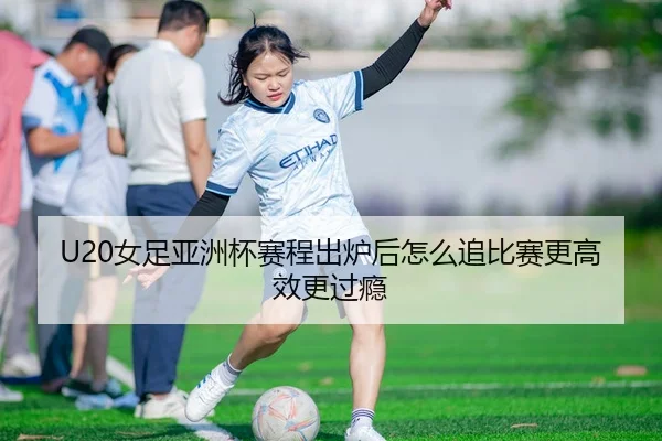 U20女足亚洲杯赛程出炉后怎么追比赛更高效更过瘾